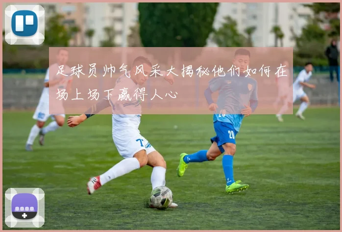 足球员帅气风采大揭秘他们如何在场上场下赢得人心